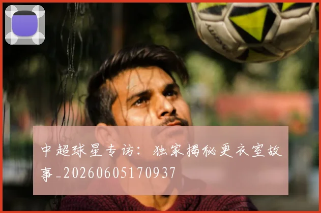 中超球星专访：独家揭秘更衣室故事_20260605170937